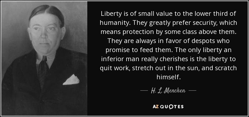 Liberty is of small value to the lower third of humanity. They greatly prefer security, which means protection by some class above them. They are always in favor of despots who promise to feed them. The only liberty an inferior man really cherishes is the liberty to quit work, stretch out in the sun, and scratch himself. - H. L. Mencken