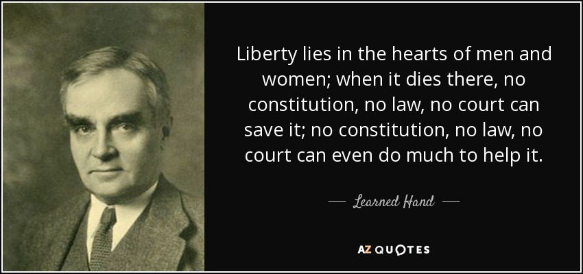 Liberty lies in the hearts of men and women; when it dies there, no constitution, no law, no court can save it; no constitution, no law, no court can even do much to help it. - Learned Hand