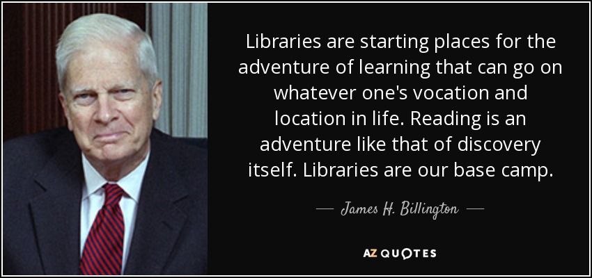 Libraries are starting places for the adventure of learning that can go on whatever one's vocation and location in life. Reading is an adventure like that of discovery itself. Libraries are our base camp. - James H. Billington