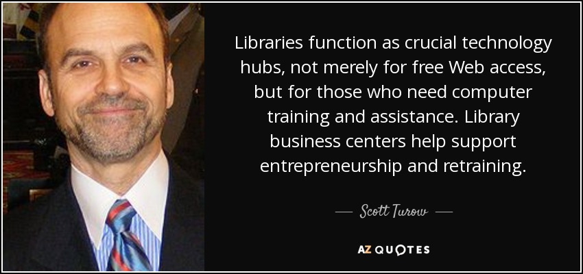 Libraries function as crucial technology hubs, not merely for free Web access, but for those who need computer training and assistance. Library business centers help support entrepreneurship and retraining. - Scott Turow