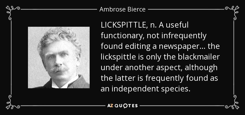 LICKSPITTLE, n. A useful functionary, not infrequently found editing a newspaper . . . the lickspittle is only the blackmailer under another aspect, although the latter is frequently found as an independent species. - Ambrose Bierce