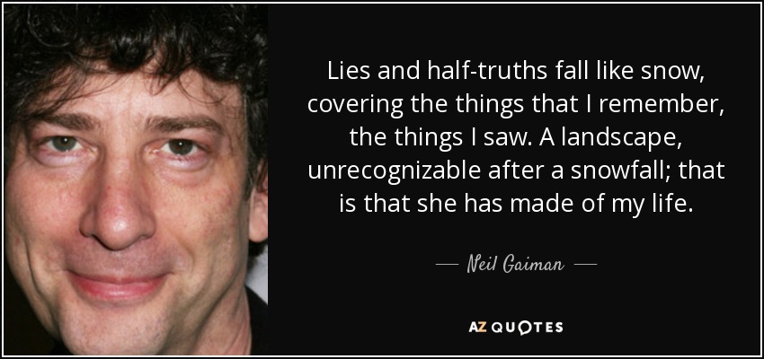 Lies and half-truths fall like snow, covering the things that I remember, the things I saw. A landscape, unrecognizable after a snowfall; that is that she has made of my life. - Neil Gaiman