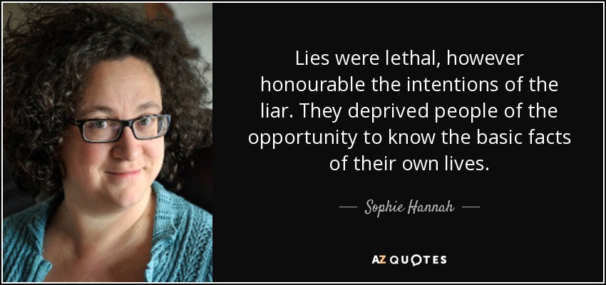 Lies were lethal, however honourable the intentions of the liar. They deprived people of the opportunity to know the basic facts of their own lives. - Sophie Hannah
