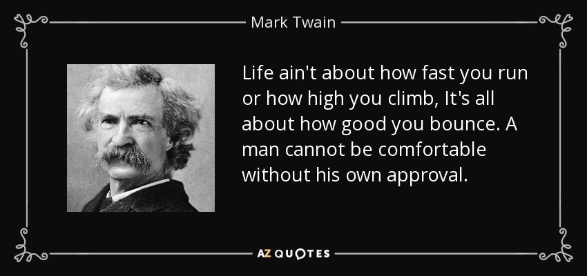 Life ain't about how fast you run or how high you climb, It's all about how good you bounce. A man cannot be comfortable without his own approval. - Mark Twain