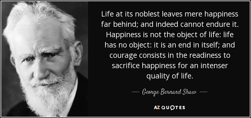 Life at its noblest leaves mere happiness far behind; and indeed cannot endure it. Happiness is not the object of life: life has no object: it is an end in itself; and courage consists in the readiness to sacrifice happiness for an intenser quality of life. - George Bernard Shaw