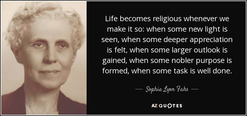Life becomes religious whenever we make it so: when some new light is seen, when some deeper appreciation is felt, when some larger outlook is gained, when some nobler purpose is formed, when some task is well done. - Sophia Lyon Fahs