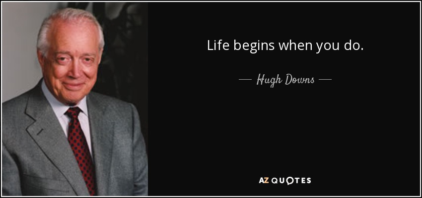 Life begins when you do. - Hugh Downs