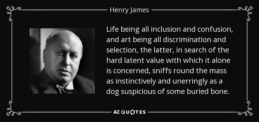Life being all inclusion and confusion, and art being all discrimination and selection, the latter, in search of the hard latent value with which it alone is concerned, sniffs round the mass as instinctively and unerringly as a dog suspicious of some buried bone. - Henry James
