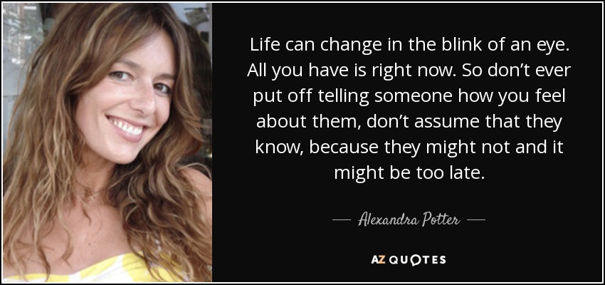 Life can change in the blink of an eye. All you have is right now. So don’t ever put off telling someone how you feel about them, don’t assume that they know, because they might not and it might be too late. - Alexandra Potter