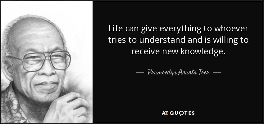 Life can give everything to whoever tries to understand and is willing to receive new knowledge. - Pramoedya Ananta Toer