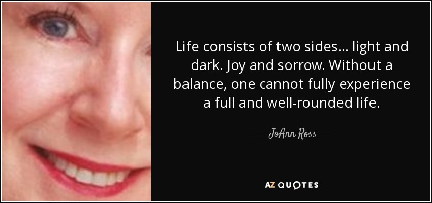 Life consists of two sides ... light and dark. Joy and sorrow. Without a balance, one cannot fully experience a full and well-rounded life. - JoAnn Ross