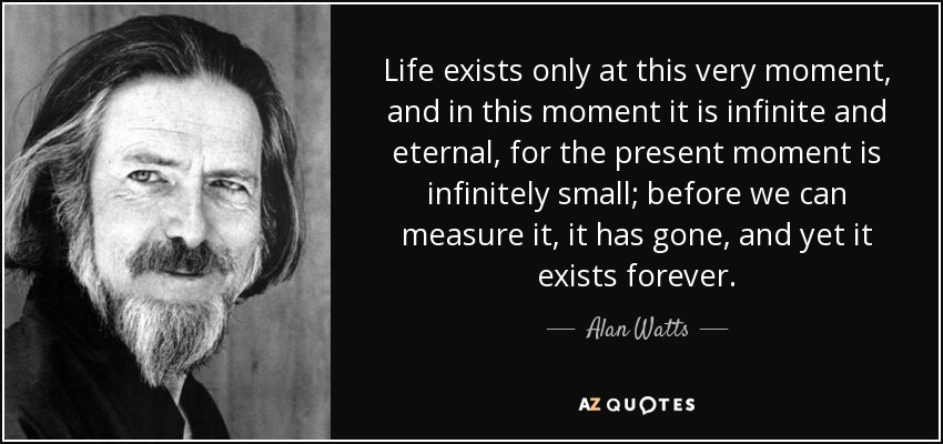 Life exists only at this very moment, and in this moment it is infinite and eternal, for the present moment is infinitely small; before we can measure it, it has gone, and yet it exists forever. - Alan Watts