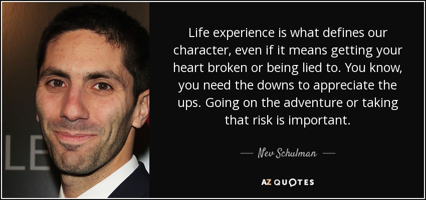 Life experience is what defines our character, even if it means getting your heart broken or being lied to. You know, you need the downs to appreciate the ups. Going on the adventure or taking that risk is important. - Nev Schulman