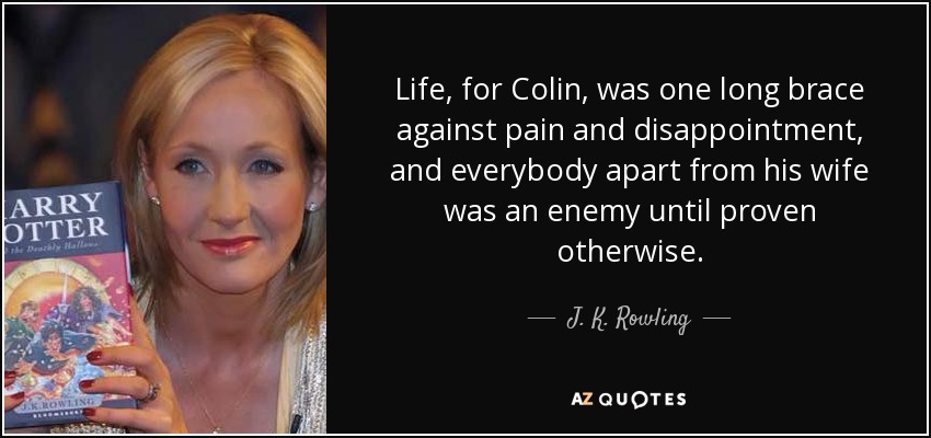 Life, for Colin, was one long brace against pain and disappointment, and everybody apart from his wife was an enemy until proven otherwise. - J. K. Rowling