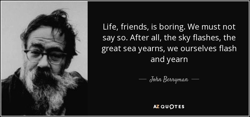 Life, friends, is boring. We must not say so. After all, the sky flashes, the great sea yearns, we ourselves flash and yearn - John Berryman