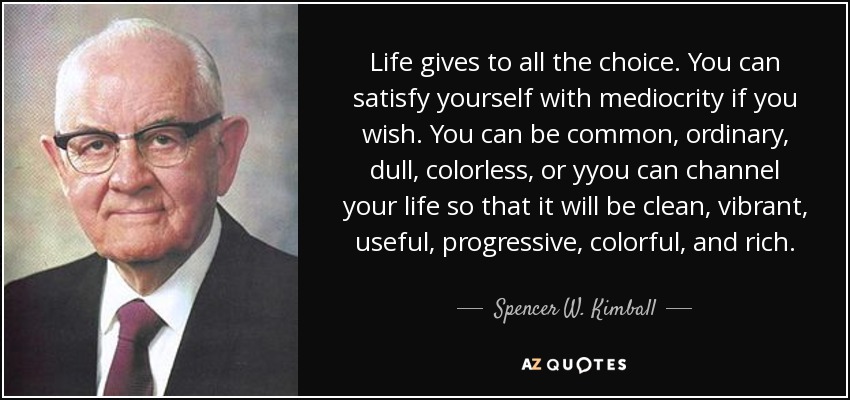 Life gives to all the choice. You can satisfy yourself with mediocrity if you wish. You can be common, ordinary, dull, colorless, or yyou can channel your life so that it will be clean, vibrant, useful, progressive, colorful, and rich. - Spencer W. Kimball