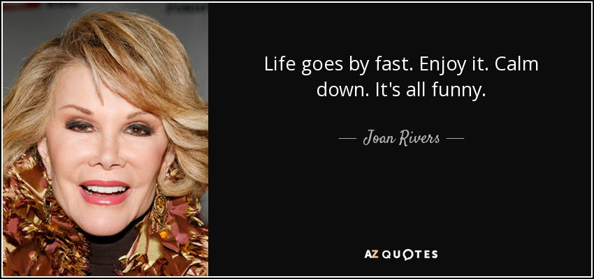 Life goes by fast. Enjoy it. Calm down. It's all funny. - Joan Rivers