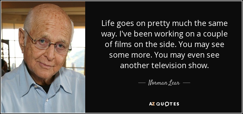 Life goes on pretty much the same way. I've been working on a couple of films on the side. You may see some more. You may even see another television show. - Norman Lear