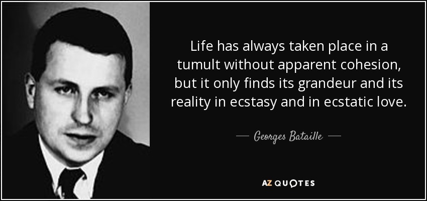Life has always taken place in a tumult without apparent cohesion, but it only finds its grandeur and its reality in ecstasy and in ecstatic love. - Georges Bataille