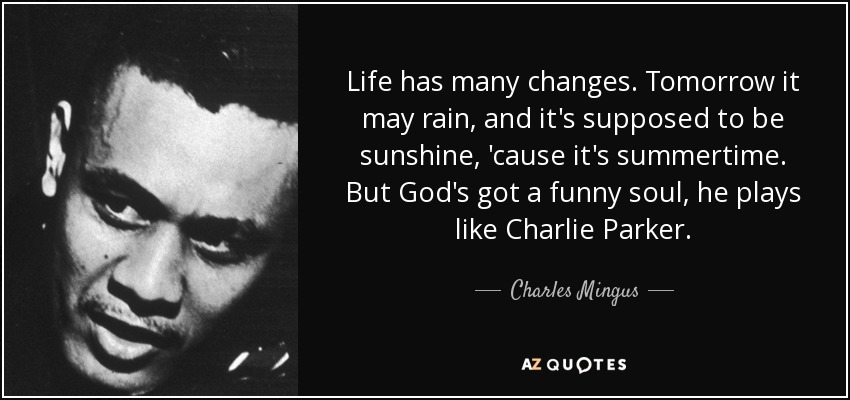 Life has many changes. Tomorrow it may rain, and it's supposed to be sunshine, 'cause it's summertime. But God's got a funny soul, he plays like Charlie Parker. - Charles Mingus