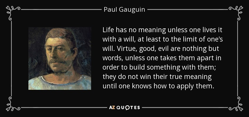 Life has no meaning unless one lives it with a will, at least to the limit of one's will. Virtue, good, evil are nothing but words, unless one takes them apart in order to build something with them; they do not win their true meaning until one knows how to apply them. - Paul Gauguin