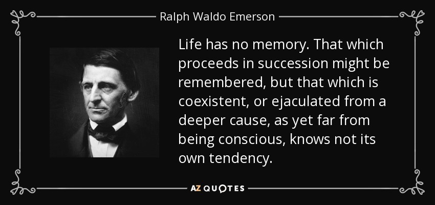 Life has no memory. That which proceeds in succession might be remembered, but that which is coexistent, or ejaculated from a deeper cause, as yet far from being conscious, knows not its own tendency. - Ralph Waldo Emerson