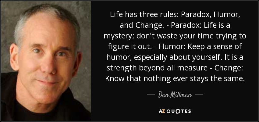Life has three rules: Paradox, Humor, and Change. - Paradox: Life is a mystery; don't waste your time trying to figure it out. - Humor: Keep a sense of humor, especially about yourself. It is a strength beyond all measure - Change: Know that nothing ever stays the same. - Dan Millman