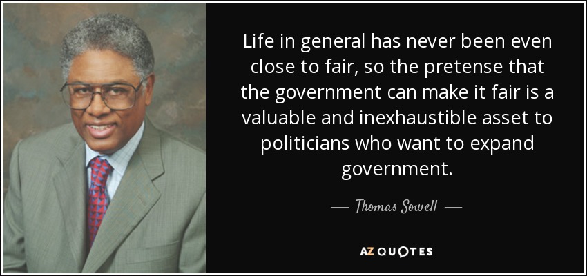 Life in general has never been even close to fair, so the pretense that the government can make it fair is a valuable and inexhaustible asset to politicians who want to expand government. - Thomas Sowell