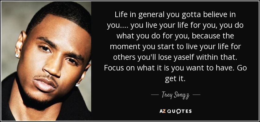 Life in general you gotta believe in you.... you live your life for you, you do what you do for you, because the moment you start to live your life for others you'll lose yaself within that. Focus on what it is you want to have. Go get it. - Trey Songz