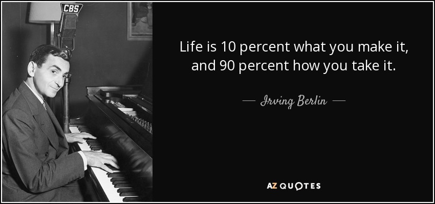 Life is 10 percent what you make it, and 90 percent how you take it. - Irving Berlin