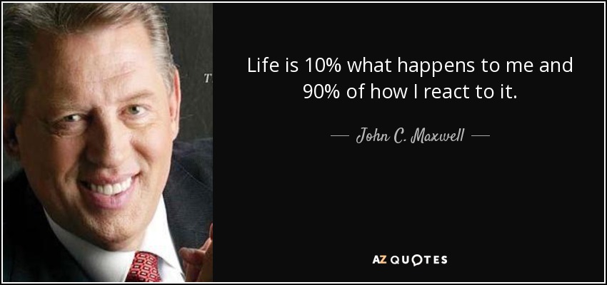 Life is 10% what happens to me and 90% of how I react to it. - John C. Maxwell