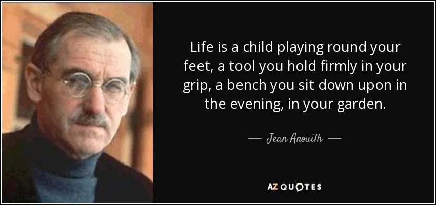 Life is a child playing round your feet, a tool you hold firmly in your grip, a bench you sit down upon in the evening, in your garden. - Jean Anouilh