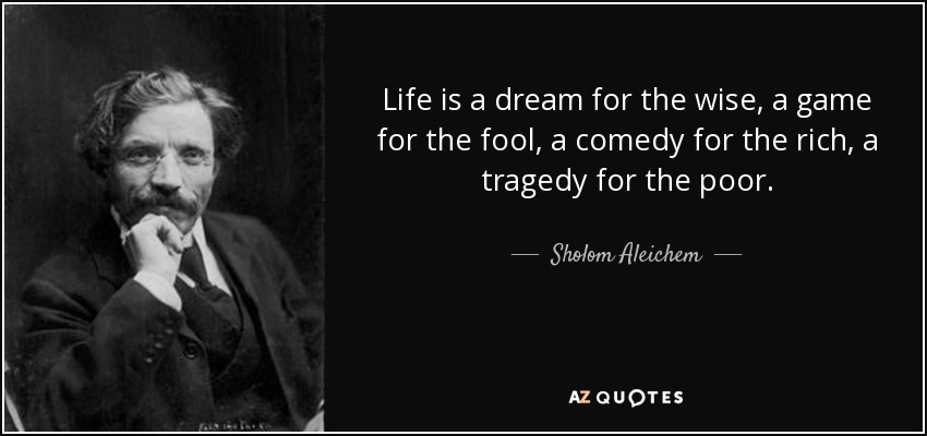 Life is a dream for the wise, a game for the fool, a comedy for the rich, a tragedy for the poor. - Sholom Aleichem