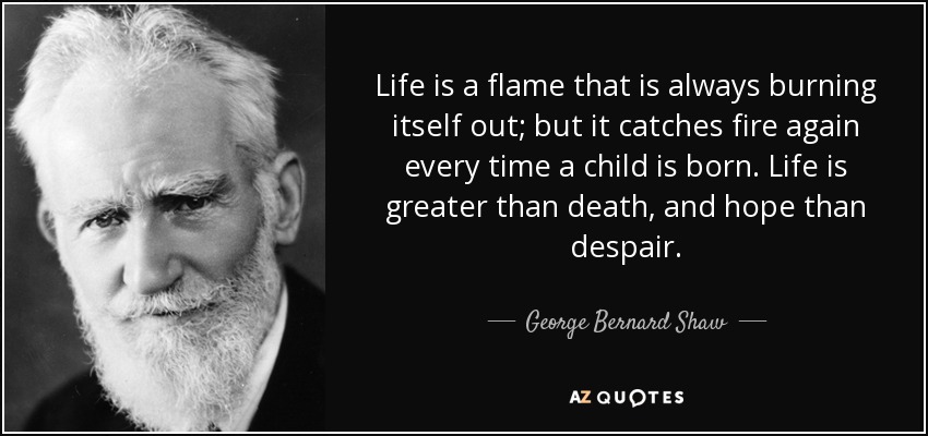 Life is a flame that is always burning itself out; but it catches fire again every time a child is born. Life is greater than death, and hope than despair. - George Bernard Shaw