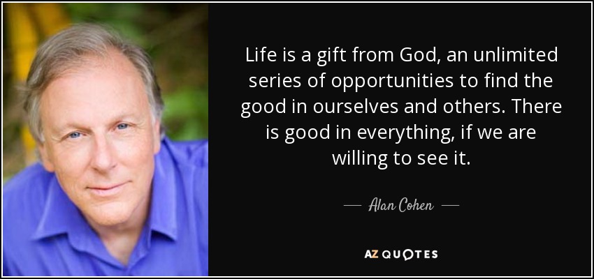 Life is a gift from God, an unlimited series of opportunities to find the good in ourselves and others. There is good in everything, if we are willing to see it. - Alan Cohen
