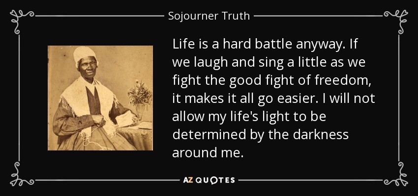 Life is a hard battle anyway. If we laugh and sing a little as we fight the good fight of freedom, it makes it all go easier. I will not allow my life's light to be determined by the darkness around me. - Sojourner Truth