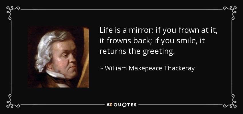 Life is a mirror: if you frown at it, it frowns back; if you smile, it returns the greeting. - William Makepeace Thackeray