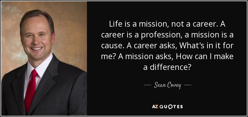 Life is a mission, not a career. A career is a profession, a mission is a cause. A career asks, What's in it for me? A mission asks, How can I make a difference? - Sean Covey