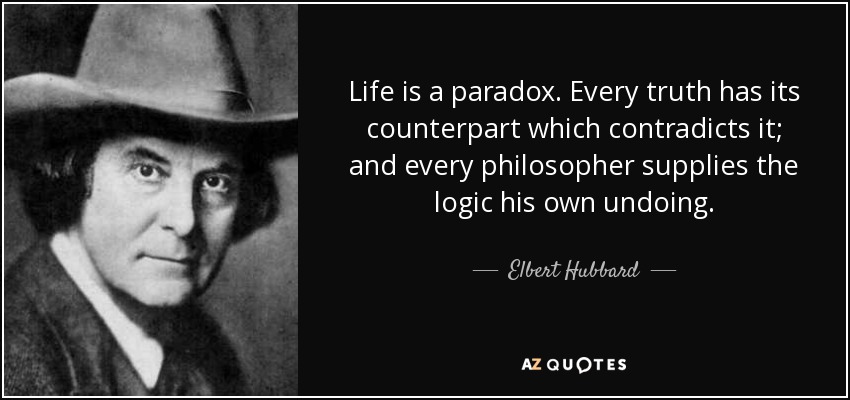 Life is a paradox. Every truth has its counterpart which contradicts it; and every philosopher supplies the logic his own undoing. - Elbert Hubbard