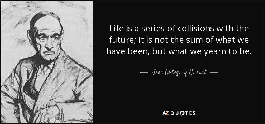 Life is a series of collisions with the future; it is not the sum of what we have been, but what we yearn to be. - Jose Ortega y Gasset