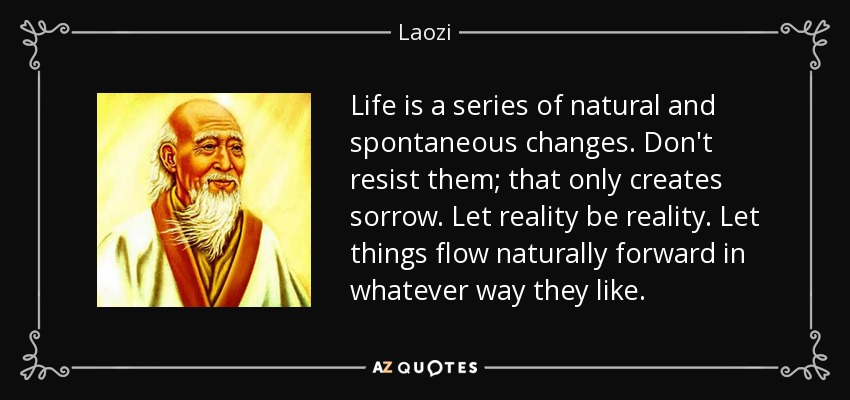 Life is a series of natural and spontaneous changes. Don't resist them; that only creates sorrow. Let reality be reality. Let things flow naturally forward in whatever way they like. - Laozi