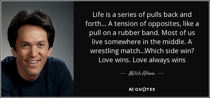 Life is a series of pulls back and forth... A tension of opposites, like a pull on a rubber band. Most of us live somewhere in the middle. A wrestling match...Which side win? Love wins. Love always wins - Mitch Albom