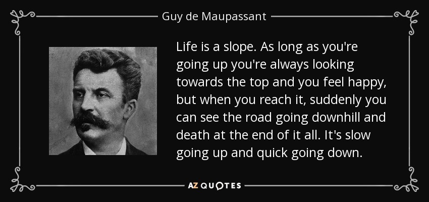 Life is a slope. As long as you're going up you're always looking towards the top and you feel happy, but when you reach it, suddenly you can see the road going downhill and death at the end of it all. It's slow going up and quick going down. - Guy de Maupassant