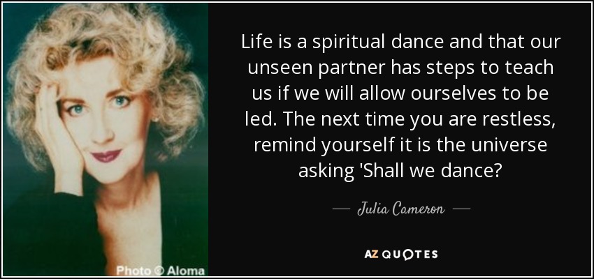 Life is a spiritual dance and that our unseen partner has steps to teach us if we will allow ourselves to be led. The next time you are restless, remind yourself it is the universe asking 'Shall we dance? - Julia Cameron