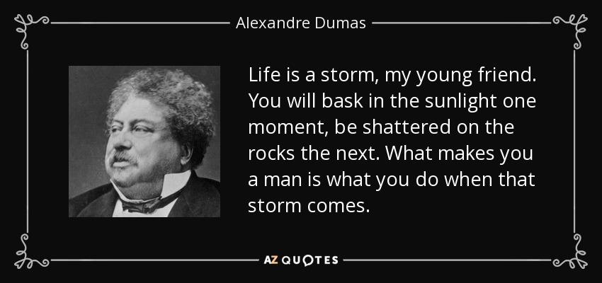 Life is a storm, my young friend. You will bask in the sunlight one moment, be shattered on the rocks the next. What makes you a man is what you do when that storm comes. - Alexandre Dumas