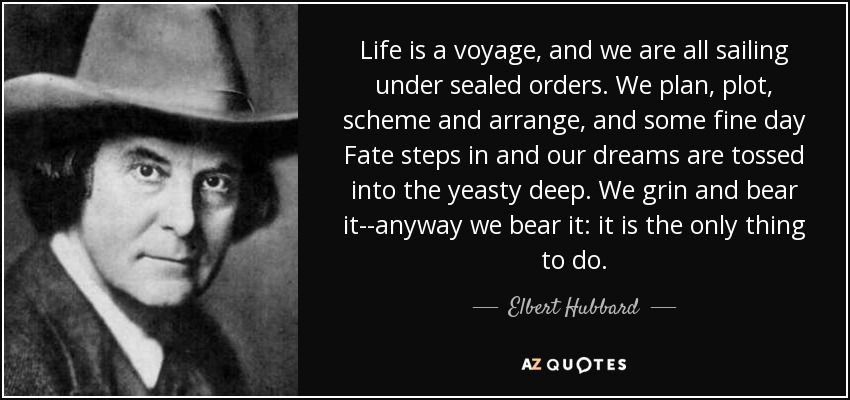 Life is a voyage, and we are all sailing under sealed orders. We plan, plot, scheme and arrange, and some fine day Fate steps in and our dreams are tossed into the yeasty deep. We grin and bear it--anyway we bear it: it is the only thing to do. - Elbert Hubbard