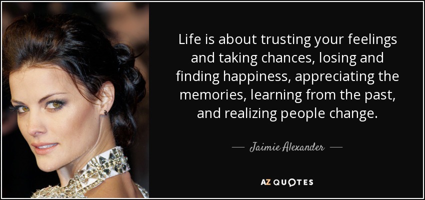 Life is about trusting your feelings and taking chances, losing and finding happiness, appreciating the memories, learning from the past, and realizing people change. - Jaimie Alexander