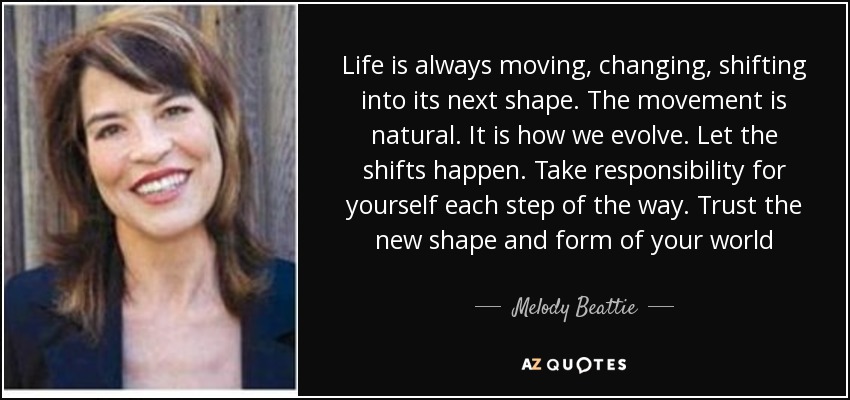 Life is always moving, changing, shifting into its next shape. The movement is natural. It is how we evolve. Let the shifts happen. Take responsibility for yourself each step of the way. Trust the new shape and form of your world - Melody Beattie
