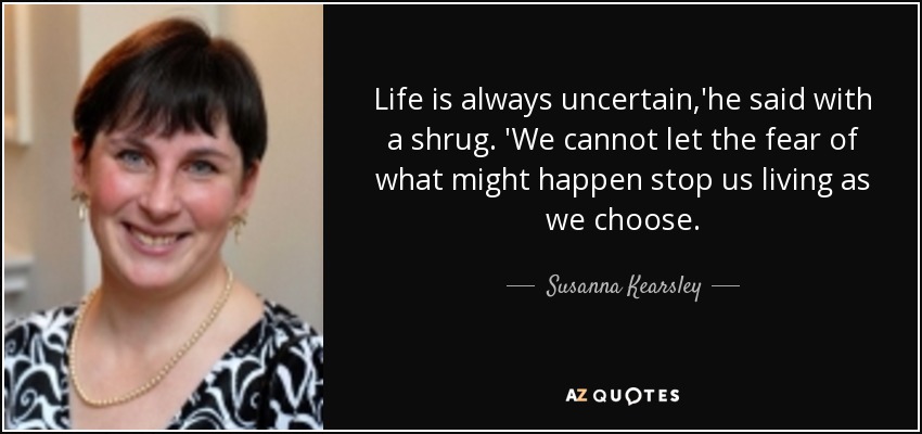 Life is always uncertain,'he said with a shrug. 'We cannot let the fear of what might happen stop us living as we choose. - Susanna Kearsley