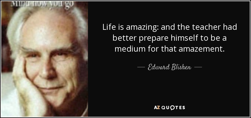 Life is amazing: and the teacher had better prepare himself to be a medium for that amazement. - Edward Blishen